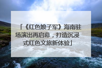 《红色娘子军》海南驻场演出再启幕，打造沉浸式红色文旅新体验