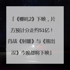《哪吒2》下映，片方预计分走约51亿！肖战《射雕》与《熊出没》今晚都将下映
