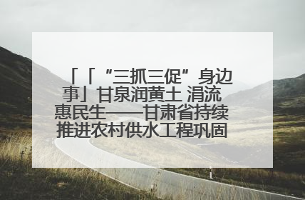 「“三抓三促”身边事」甘泉润黄土 涓流惠民生——甘肃省持续推进农村供水工程巩固提升项目建设