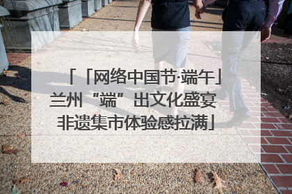 「网络中国节·端午」兰州“端”出文化盛宴 非遗集市体验感拉满