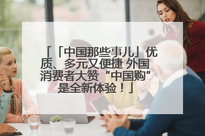 「中国那些事儿」优质、多元又便捷 外国消费者大赞“中国购”是全新体验！