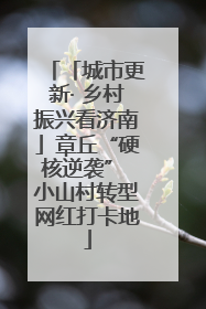 「城市更新· 乡村振兴看济南」章丘“硬核逆袭” 小山村转型网红打卡地
