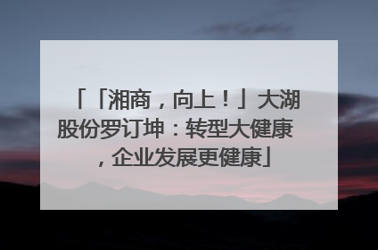 「湘商，向上！」大湖股份罗订坤：转型大健康，企业发展更健康
