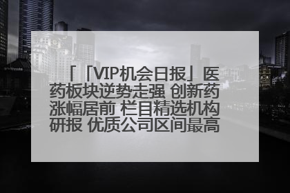 「VIP机会日报」医药板块逆势走强 创新药涨幅居前 栏目精选机构研报 优质公司区间最高涨34.9%