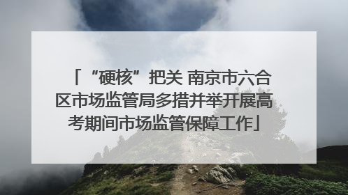 “硬核”把关 南京市六合区市场监管局多措并举开展高考期间市场监管保障工作