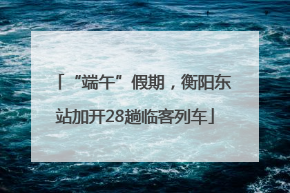 “端午”假期，衡阳东站加开28趟临客列车