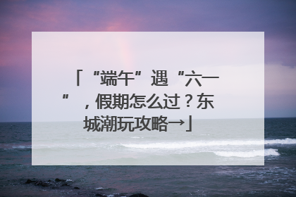 “端午”遇“六一”，假期怎么过？东城潮玩攻略→