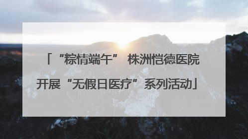 “粽情端午” 株洲恺德医院开展“无假日医疗”系列活动
