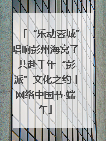 “乐动蓉城”唱响彭州海窝子 共赴千年“彭派”文化之约丨网络中国节·端午