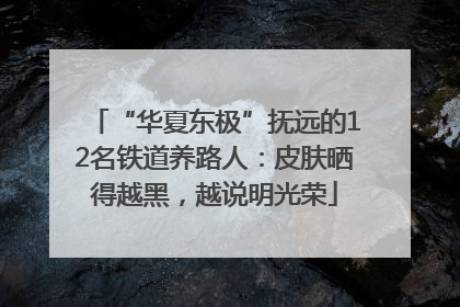“华夏东极”抚远的12名铁道养路人：皮肤晒得越黑，越说明光荣