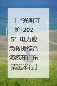 “光明守护-2025”电力应急救援综合演练在广东清远举行