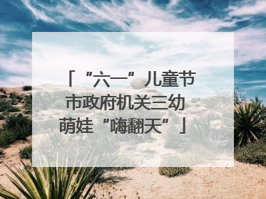 “六一”儿童节 市政府机关三幼萌娃“嗨翻天”
