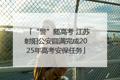 “警”随高考 江苏射阳公安圆满完成2025年高考安保任务