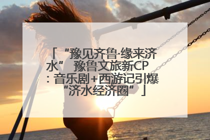 “豫见齐鲁·缘来济水” 豫鲁文旅新CP：音乐剧+西游记引爆“济水经济圈”