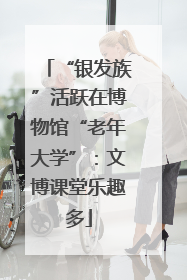 “银发族”活跃在博物馆“老年大学”：文博课堂乐趣多
