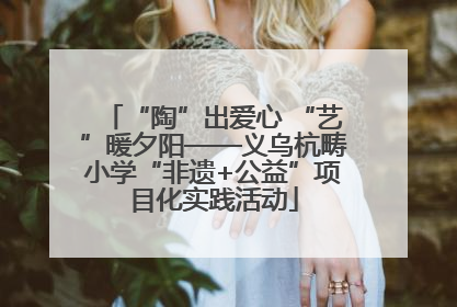 “陶”出爱心 “艺”暖夕阳——义乌杭畴小学“非遗+公益”项目化实践活动