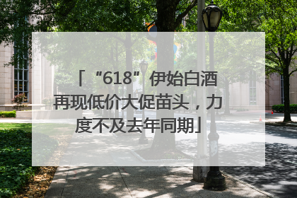 “618”伊始白酒再现低价大促苗头，力度不及去年同期