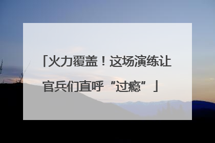 火力覆盖！这场演练让官兵们直呼“过瘾”