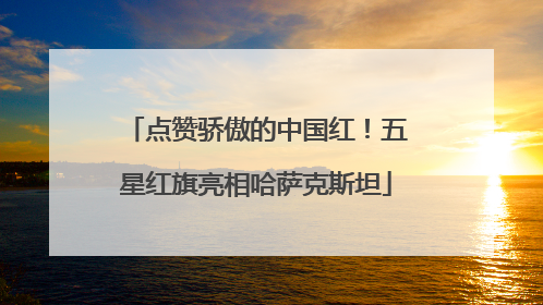 点赞骄傲的中国红！五星红旗亮相哈萨克斯坦
