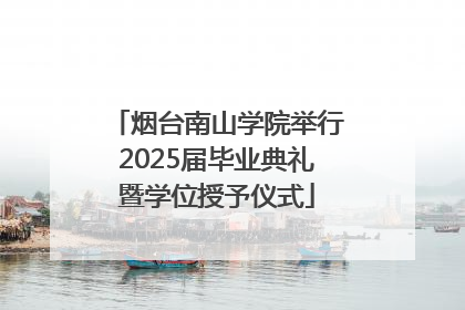 烟台南山学院举行2025届毕业典礼暨学位授予仪式
