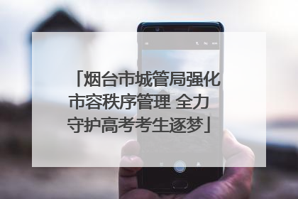 烟台市城管局强化市容秩序管理 全力守护高考考生逐梦