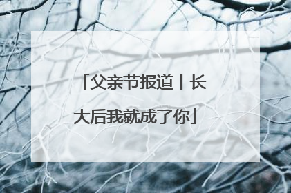 父亲节报道丨长大后我就成了你