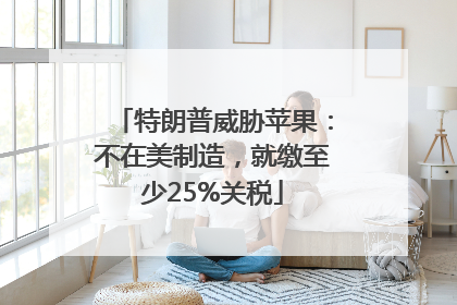 特朗普威胁苹果：不在美制造，就缴至少25%关税