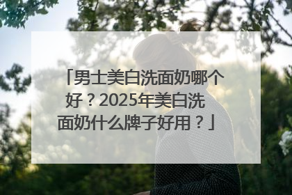 男士美白洗面奶哪个好？2025年美白洗面奶什么牌子好用？