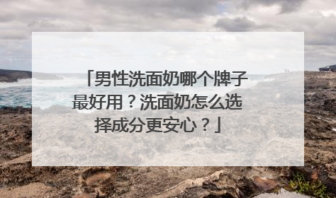男性洗面奶哪个牌子最好用？洗面奶怎么选择成分更安心？