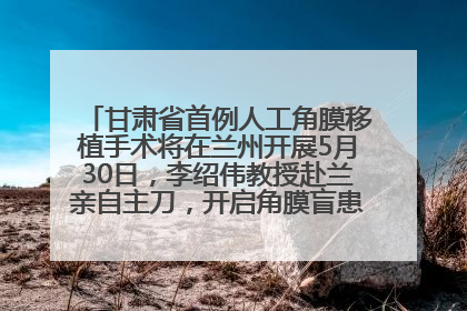 甘肃省首例人工角膜移植手术将在兰州开展5月30日，李绍伟教授赴兰亲自主刀，开启角膜盲患者复明新纪元