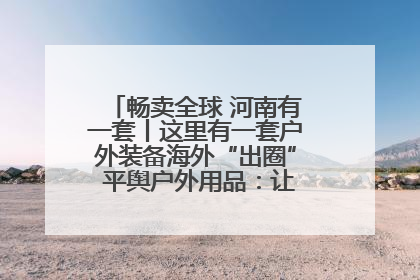 畅卖全球 河南有一套丨这里有一套户外装备海外“出圈” 平舆户外用品：让“休闲风”长红