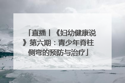 直播丨《妇幼健康说》第六期：青少年脊柱侧弯的预防与治疗
