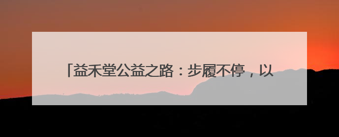 益禾堂公益之路：步履不停，以茶香传递温暖，用行动践行责任