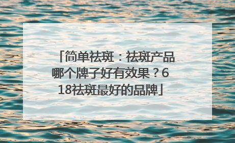 简单祛斑：祛斑产品哪个牌子好有效果？618祛斑最好的品牌