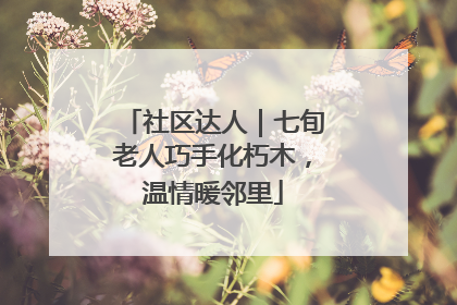社区达人｜七旬老人巧手化朽木，温情暖邻里