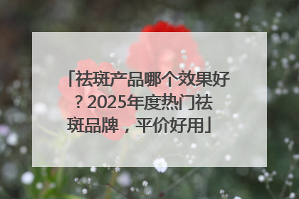 祛斑产品哪个效果好？2025年度热门祛斑品牌，平价好用