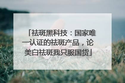 祛斑黑科技：国家唯一认证的祛斑产品，论美白祛斑我只服国货