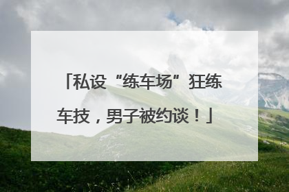 私设“练车场”狂练车技，男子被约谈！