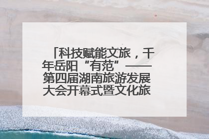 科技赋能文旅，千年岳阳“有范”——第四届湖南旅游发展大会开幕式暨文化旅游推介会侧记