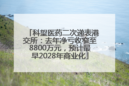科望医药二次递表港交所：去年净亏收窄至8800万元，预计最早2028年商业化
