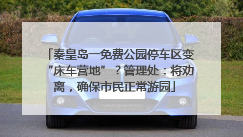 秦皇岛一免费公园停车区变“床车营地”？管理处：将劝离，确保市民正常游园