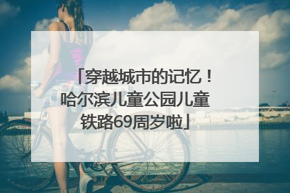 穿越城市的记忆！哈尔滨儿童公园儿童铁路69周岁啦