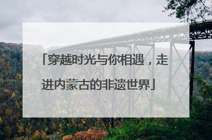 穿越时光与你相遇，走进内蒙古的非遗世界