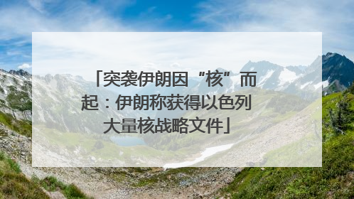 突袭伊朗因“核”而起：伊朗称获得以色列大量核战略文件