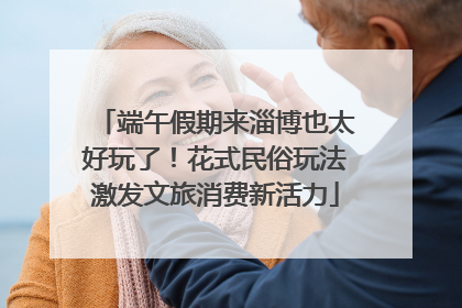 端午假期来淄博也太好玩了！花式民俗玩法激发文旅消费新活力