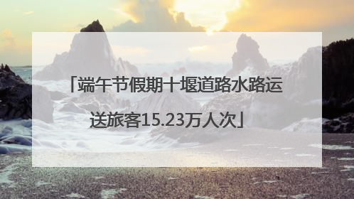 端午节假期十堰道路水路运送旅客15.23万人次