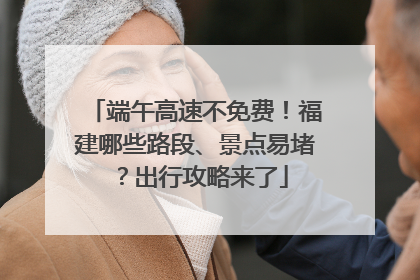 端午高速不免费！福建哪些路段、景点易堵？出行攻略来了