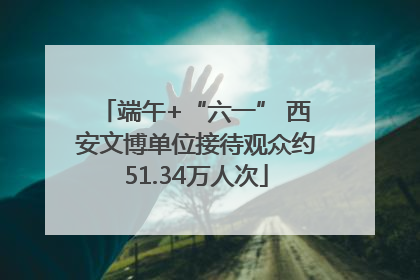 端午+“六一” 西安文博单位接待观众约51.34万人次