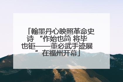 翰墨丹心映照革命史诗 “作始也简 将毕也钜——董必武手迹展”在福州开幕