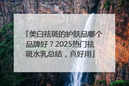 美白祛斑的护肤品哪个品牌好？2025热门祛斑水乳总结，真好用